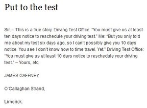 Sir, – This is a true story. Driving Test Office: “You must give us at least ten days notice to reschedule your driving test.” Me: “But you only told me about my test six days ago, so I can’t possibly give you 10 days notice. You see I don’t know how to time travel. Yet.” Driving Test Office: “You must give us at least 10 days notice to reschedule your driving test.” – Yours, etc,