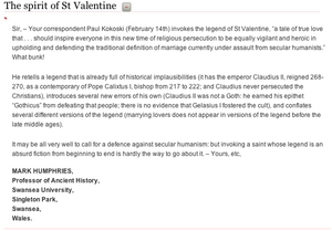 Sir, – Your correspondent Paul Kokoski (February 14th) invokes the legend of St Valentine, “a tale of true love that . . . should inspire everyone in this new time of religious persecution to be equally vigilant and heroic in upholding and defending the traditional definition of marriage currently under assault from secular humanists.” What bunk!  He retells a legend that is already full of historical implausibilities (it has the emperor Claudius II, reigned 268-270, as a contemporary of Pope Calixtus I, bishop from 217 to 222; and Claudius never persecuted the Christians), introduces several new errors of his own (Claudius II was not a Goth: he earned his epithet “Gothicus” from defeating that people; there is no evidence that Gelasius I fostered the cult), and conflates several different versions of the legend (marrying lovers does not appear in versions of the legend before the late middle ages).  It may be all very well to call for a defence against secular humanism: but invoking a saint whose legend is an absurd fiction from beginning to end is hardly the way to go about it. – Yours, etc,